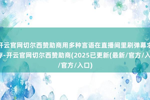 开云官网切尔西赞助商用多种言语在直播间里刷弹幕求库存-开云官网切尔西赞助商(2025已更新(最新/官方/入口)