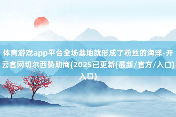 体育游戏app平台全场蓦地就形成了粉丝的海洋-开云官网切尔西赞助商(2025已更新(最新/官方/入口)