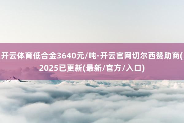 开云体育低合金3640元/吨-开云官网切尔西赞助商(2025已更新(最新/官方/入口)
