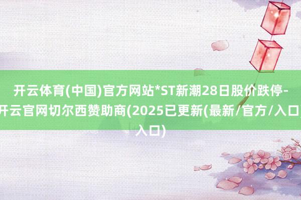 开云体育(中国)官方网站*ST新潮28日股价跌停-开云官网切尔西赞助商(2025已更新(最新/官方/入口)