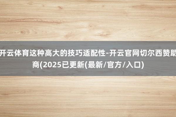 开云体育这种高大的技巧适配性-开云官网切尔西赞助商(2025已更新(最新/官方/入口)