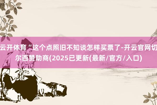 云开体育“这个点照旧不知谈怎样买票了-开云官网切尔西赞助商(2025已更新(最新/官方/入口)