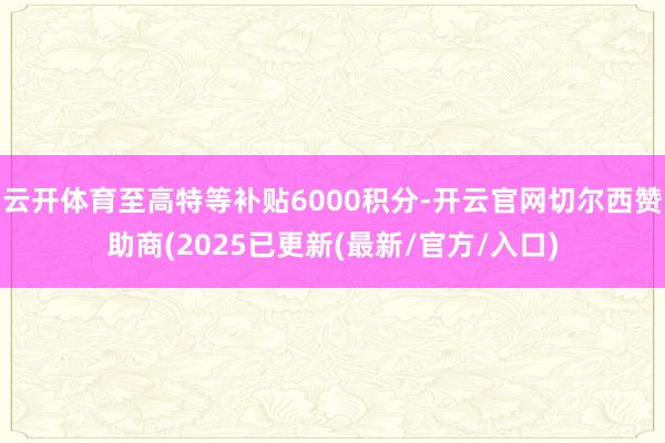 云开体育至高特等补贴6000积分-开云官网切尔西赞助商(2025已更新(最新/官方/入口)
