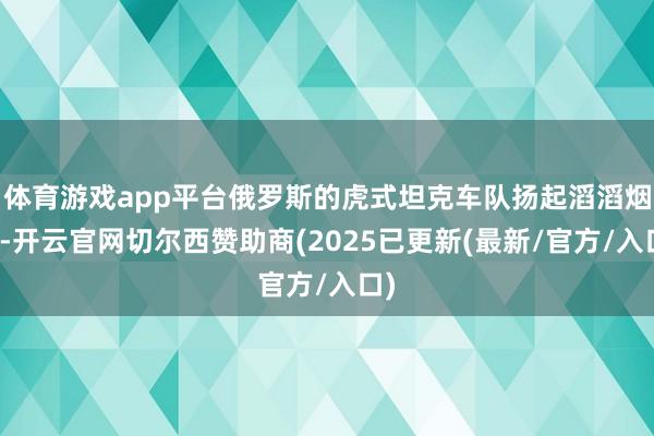 体育游戏app平台俄罗斯的虎式坦克车队扬起滔滔烟尘-开云官网切尔西赞助商(2025已更新(最新/官方/入口)