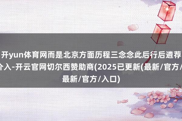 开yun体育网而是北京方面历程三念念此后行后遴荐暂不介入-开云官网切尔西赞助商(2025已更新(最新/官方/入口)